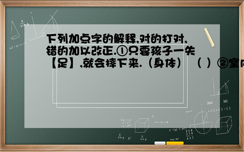 下列加点字的解释,对的打对,错的加以改正.①只要孩子一失【足】,就会摔下来.（身体） （ ）②室内光线充【足】.（充分） （ ）