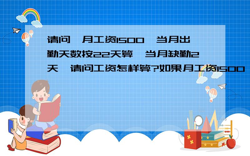 请问,月工资1500,当月出勤天数按22天算,当月缺勤2天,请问工资怎样算?如果月工资1500,当月出勤天数按30(31)天算,当月缺勤2天,请问工资怎样算?