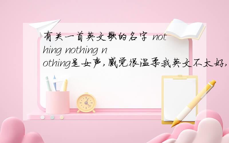 有关一首英文歌的名字 nothing nothing nothing是女声,感觉很温柔我英文不太好,只听得明显的两句because nothing nothing nothing  后面还有 trust me,trust me酱紫,可能是首新歌,在百度歌词中查不到,希望有