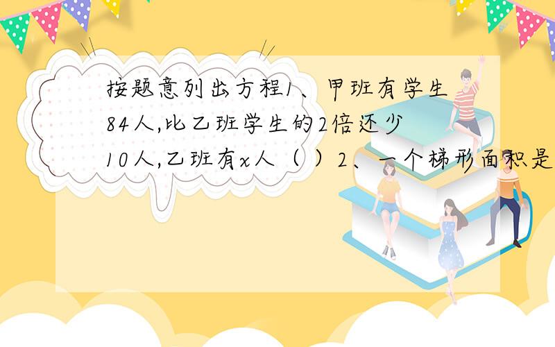 按题意列出方程1、甲班有学生84人,比乙班学生的2倍还少10人,乙班有x人（ ）2、一个梯形面积是24平方分米,它的上底是3分米,下底是B分米,高是1.8分米.（ ）3、妈妈从超市买回5千克栗子和7千