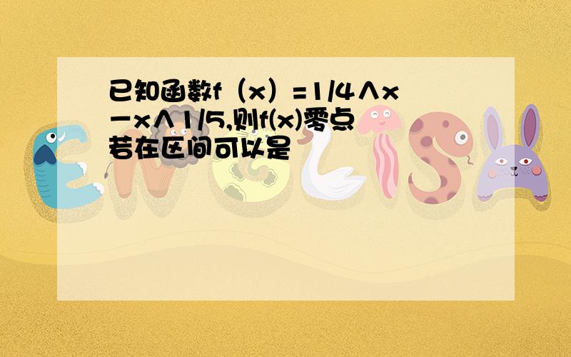 已知函数f（x）=1/4∧x－x∧1/5,则f(x)零点若在区间可以是