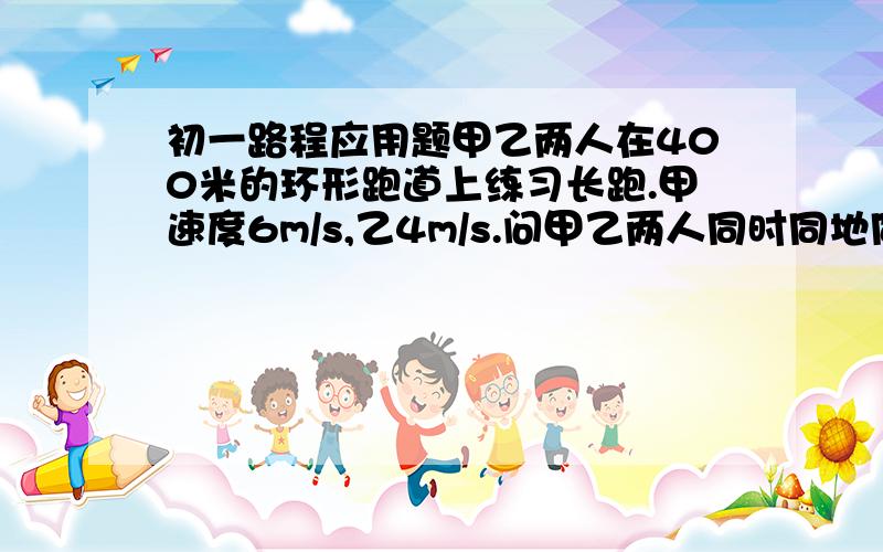 初一路程应用题甲乙两人在400米的环形跑道上练习长跑.甲速度6m/s,乙4m/s.问甲乙两人同时同地同向出发,甲需多久追上乙?甲乙两人同时同地反向出发,多久第二次相遇?