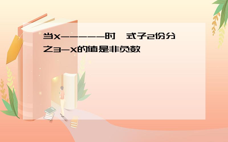 当X-----时,式子2份分之3-X的值是非负数