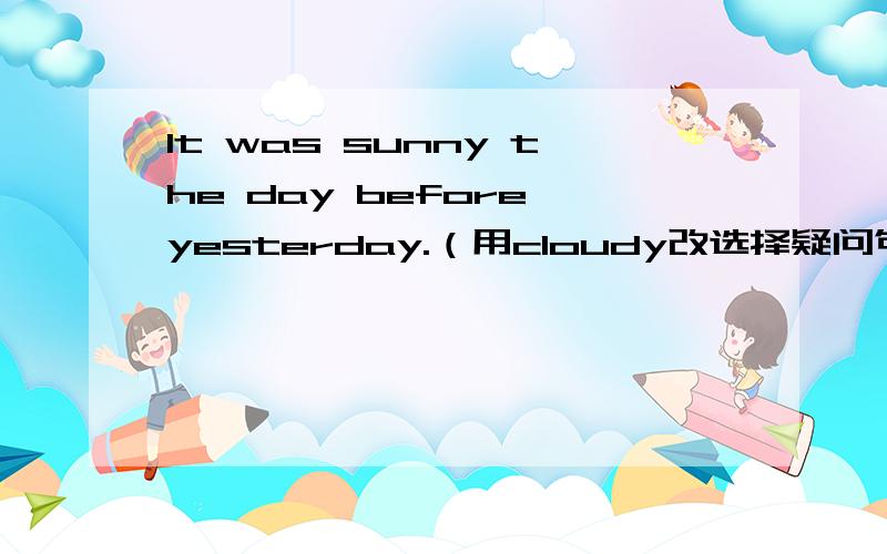 It was sunny the day before yesterday.（用cloudy改选择疑问句） Was it sunny ____ _____ the day bIt was sunny the day before yesterday.（用cloudy改选择疑问句）Was it sunny ____ _____ the day before yesterday?