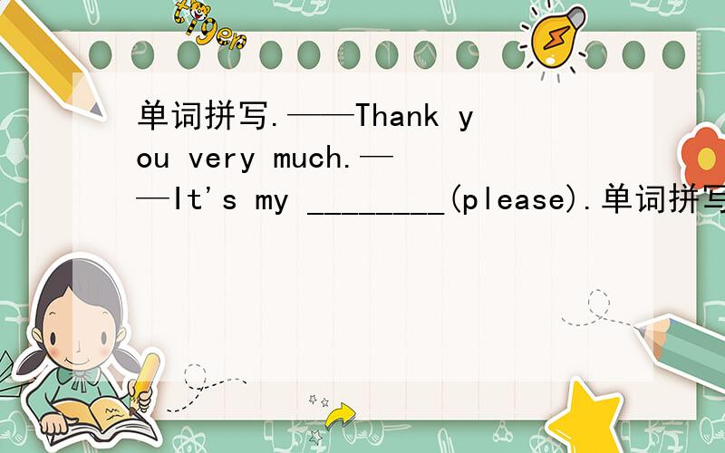 单词拼写.——Thank you very much.——It's my ________(please).单词拼写.——Thank you very much.——It's my ________(please).句型装换.The ice is too thin.You can't skate on it.(改为同义句）The ice is ______ thick _______ for