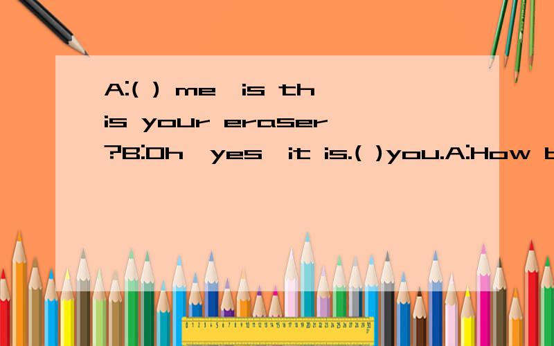 A:( ) me,is this your eraser?B:Oh,yes,it is.( )you.A:How bo you reaser it?B:E R A S E 括号里该填啥？