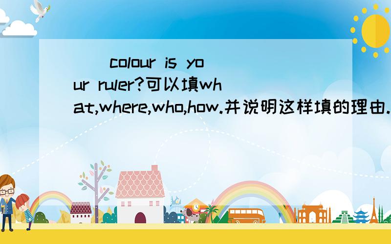 （）colour is your ruler?可以填what,where,who,how.并说明这样填的理由.