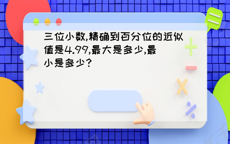 三位小数,精确到百分位的近似值是4.99,最大是多少,最小是多少?