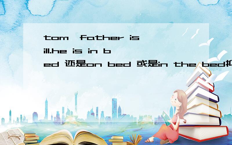 tom'father is ill.he is in bed 还是on bed 或是in the bed抑或是at bed?