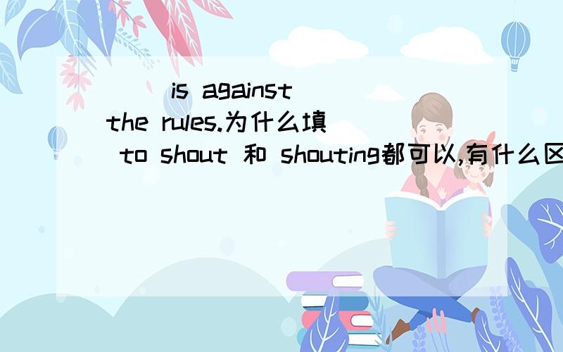 ( )is against the rules.为什么填 to shout 和 shouting都可以,有什么区别