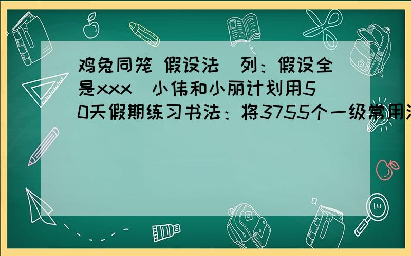 鸡兔同笼 假设法（列：假设全是xxx）小伟和小丽计划用50天假期练习书法：将3755个一级常用汉字练习一遍．小伟每天练73个汉字,小丽每天练80个汉字,每天只有一人练习,每人每天练习的字各