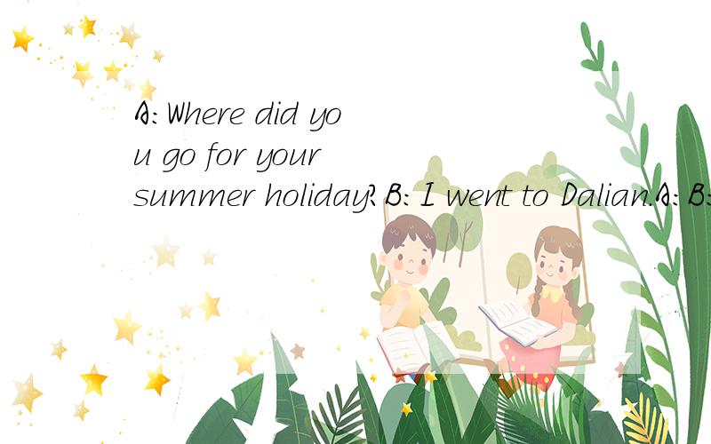 A：Where did you go for your summer holiday?B：I went to Dalian.A：B：I went there with my best friend,Chris.A:B:We went there by plane.A:B：We stayed there for two weeks.A:B:We visited many places of interest.We found Dalian is a very beautiful