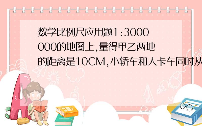 数学比例尺应用题1:3000000的地图上,量得甲乙两地的距离是10CM,小轿车和大卡车同时从甲、乙两地相向开出,2.5小时后相遇,已知大卡车速度为50KM/s,小轿车速度为多少?