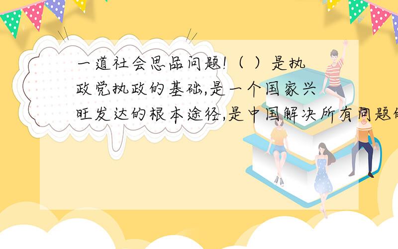 一道社会思品问题!（ ）是执政党执政的基础,是一个国家兴旺发达的根本途径,是中国解决所有问题的关键.