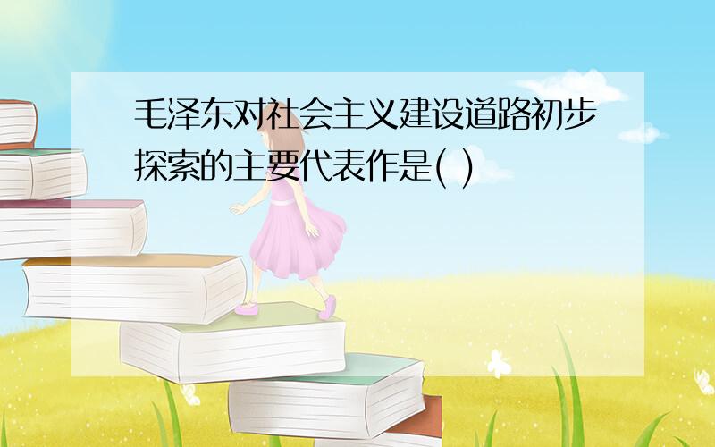 毛泽东对社会主义建设道路初步探索的主要代表作是( )