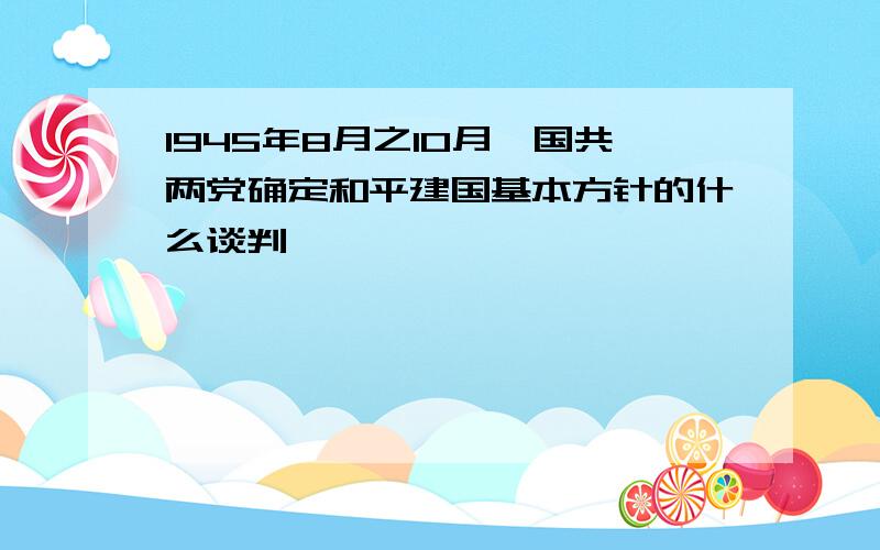 1945年8月之10月,国共两党确定和平建国基本方针的什么谈判