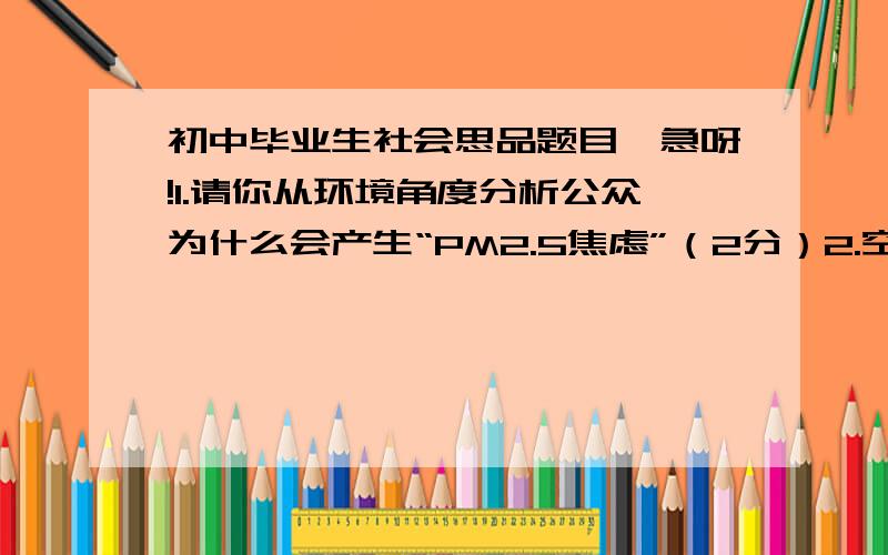 初中毕业生社会思品题目,急呀!1.请你从环境角度分析公众为什么会产生“PM2.5焦虑”（2分）2.空气质量新标准向社会公开征求意见并将监测的相关数据向社会公布分别有利于增强公民的哪些