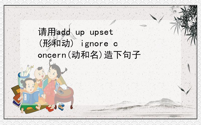 请用add up upset(形和动) ignore concern(动和名)造下句子