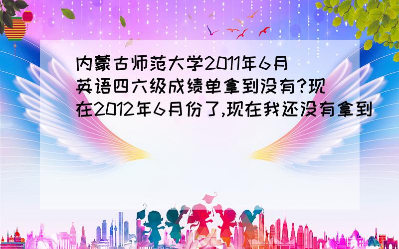 内蒙古师范大学2011年6月英语四六级成绩单拿到没有?现在2012年6月份了,现在我还没有拿到