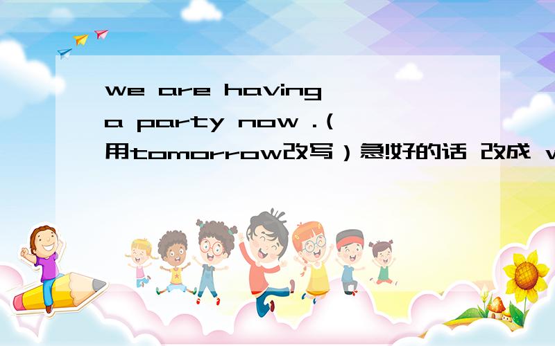 we are having a party now .（用tomorrow改写）急!好的话 改成 we（ ）（ ）（ ）（ ）a party tomorrow.