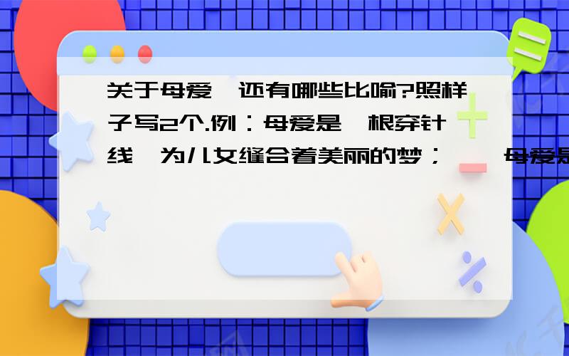 关于母爱,还有哪些比喻?照样子写2个.例：母爱是一根穿针线,为儿女缝合着美丽的梦；    母爱是（             ）,为儿女（             ）；    母爱是（             ）,为儿女（             ）.