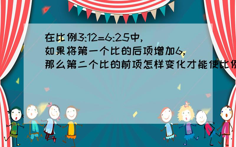 在比例3:12=6:25中,如果将第一个比的后项增加6,那么第二个比的前项怎样变化才能使比例成立