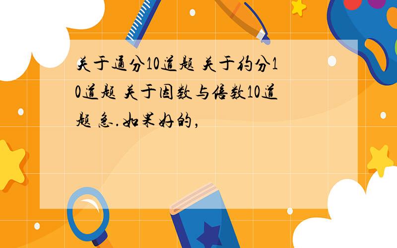 关于通分10道题 关于约分10道题 关于因数与倍数10道题 急.如果好的，