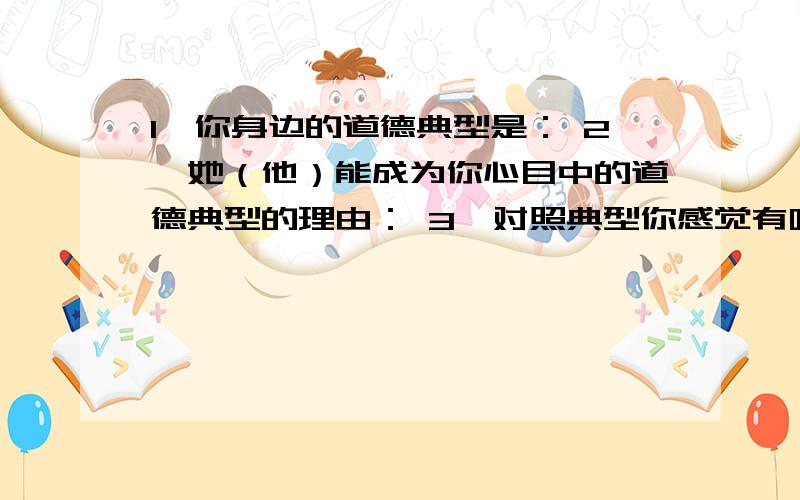 1、你身边的道德典型是： 2、她（他）能成为你心目中的道德典型的理由： 3、对照典型你感觉有哪些差距?3、今后准备如何提高自己的道德素养?第2个问题需200字,第3个问题需500字谢了