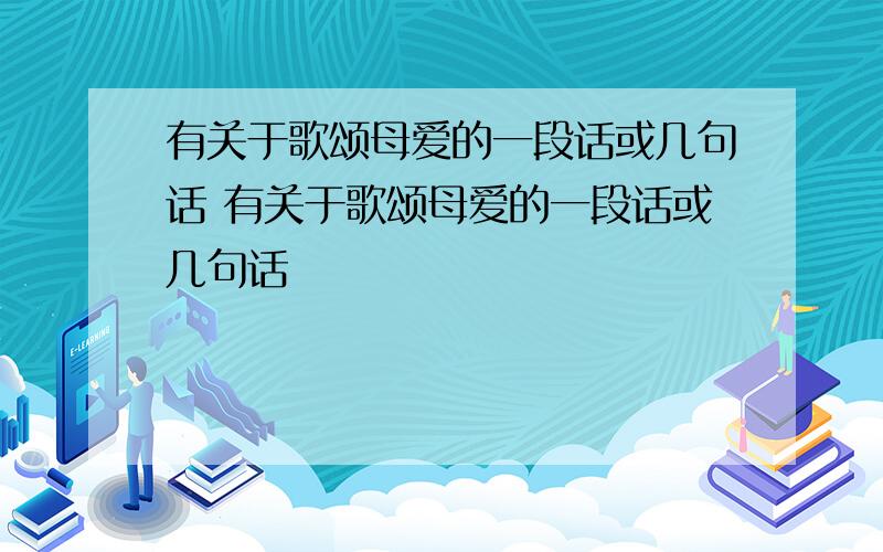 有关于歌颂母爱的一段话或几句话 有关于歌颂母爱的一段话或几句话