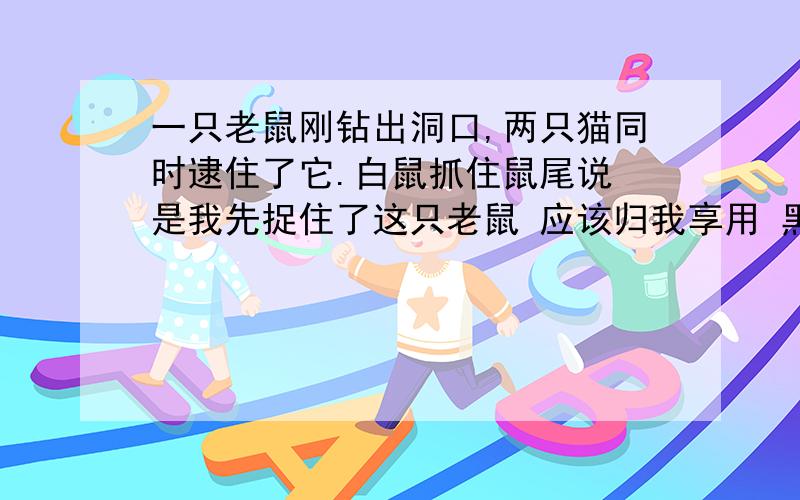 一只老鼠刚钻出洞口,两只猫同时逮住了它.白鼠抓住鼠尾说 是我先捉住了这只老鼠 应该归我享用 黑猫抓住