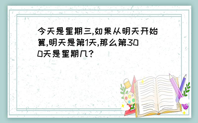 今天是星期三,如果从明天开始算,明天是第1天,那么第300天是星期几?