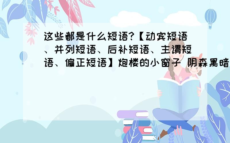 这些都是什么短语?【动宾短语、并列短语、后补短语、主谓短语、偏正短语】炮楼的小窗子 阴森黑暗 天空的星星 浸在水里 滴落下来 这样的深夜 水鸟飞动 藏到窝里 躲避炮火 狠狠地往上钻