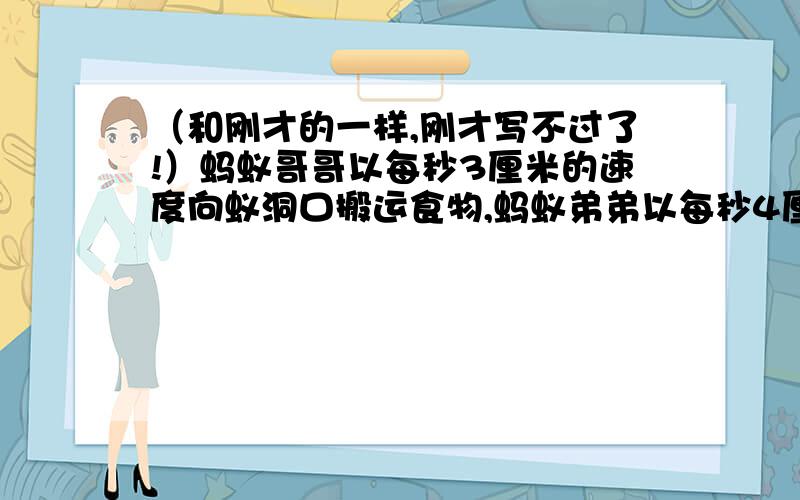 （和刚才的一样,刚才写不过了!）蚂蚁哥哥以每秒3厘米的速度向蚁洞口搬运食物,蚂蚁弟弟以每秒4厘米的速度迎接哥哥,他们同时出发,几秒后相遇?相遇地点距洞口多远?（是一道数学题）