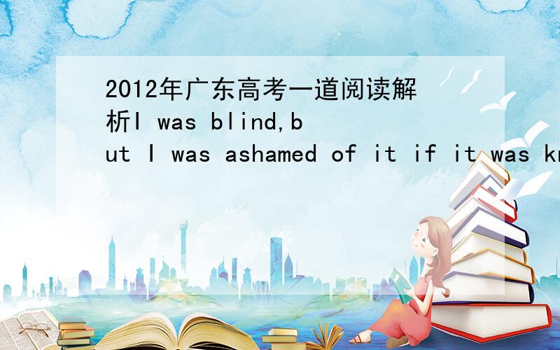 2012年广东高考一道阅读解析I was blind,but I was ashamed of it if it was known.I refused to use a white stick and hated asking for help.After all,I was a teenager girl,and I couldn’t bear people to look at me and think I was not like them