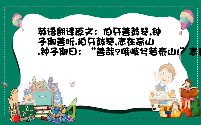 英语翻译原文：伯牙善鼓琴,钟子期善听.伯牙鼓琴,志在高山.钟子期曰：“善哉?峨峨兮若泰山!”志在流水,钟子期曰：“善哉,洋洋兮若江河!”伯牙所念,钟子期必得之.伯牙游于泰山之阴,卒逢