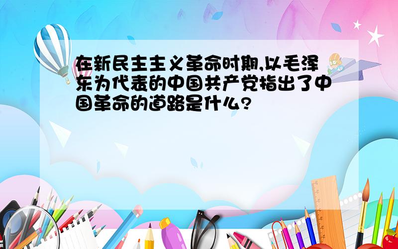 在新民主主义革命时期,以毛泽东为代表的中国共产党指出了中国革命的道路是什么?