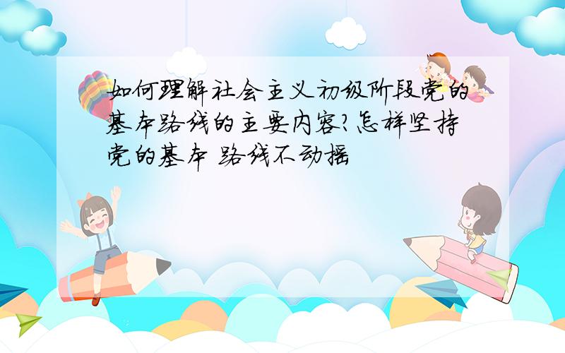 如何理解社会主义初级阶段党的基本路线的主要内容?怎样坚持党的基本 路线不动摇