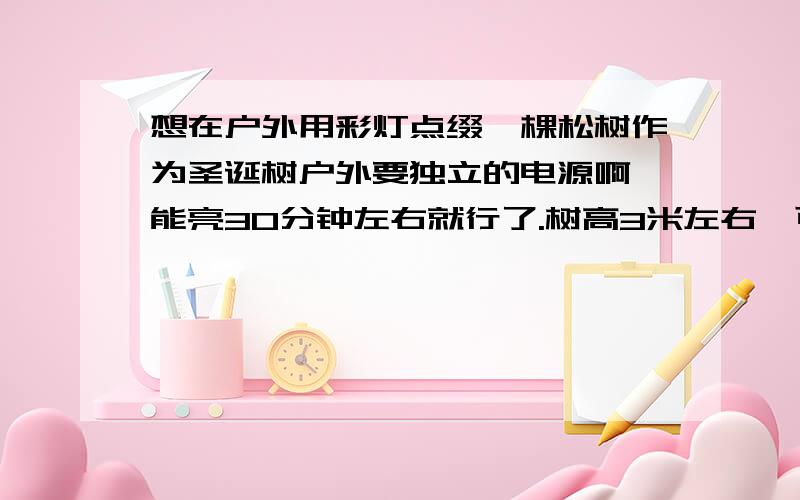 想在户外用彩灯点缀一棵松树作为圣诞树户外要独立的电源啊,能亮30分钟左右就行了.树高3米左右,可是不知道具体怎么操作,电源什么的怎么弄?彩灯用什么种类的比较好?如果用电瓶怎么连彩