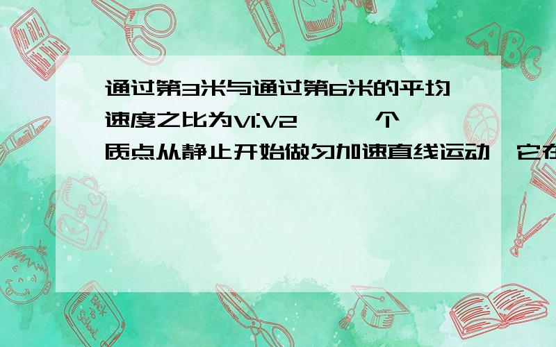 通过第3米与通过第6米的平均速度之比为V1:V2……一个质点从静止开始做匀加速直线运动,它在第3秒内与第6秒内通过的位移之比为X1:X2,通过第3米与通过第6米的平均速度之比为V1:V2则：A、X1:X2=5