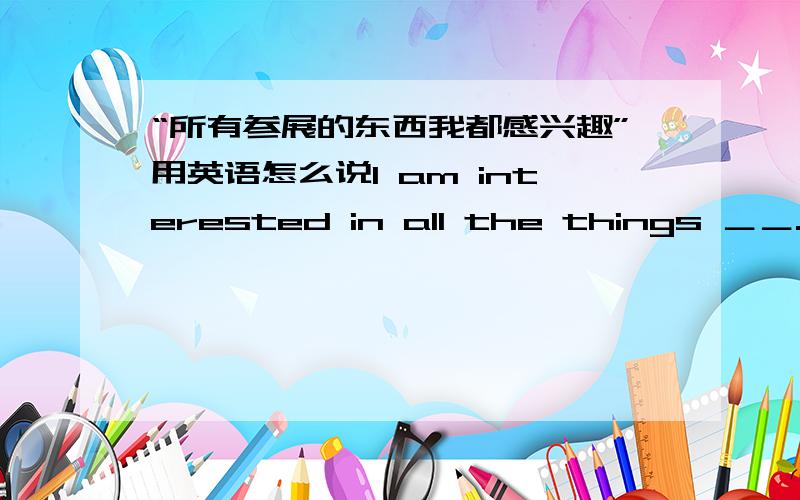 “所有参展的东西我都感兴趣”用英语怎么说I am interested in all the things ＿＿.最后是一个空啊