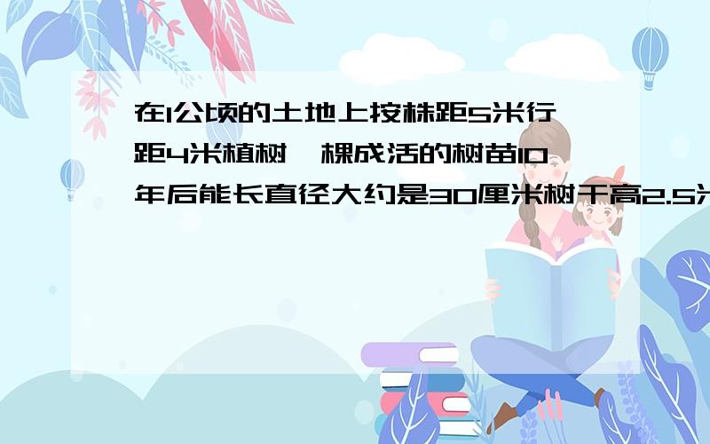 在1公顷的土地上按株距5米行距4米植树一棵成活的树苗10年后能长直径大约是30厘米树干高2.5米的大树1,一共栽多少棵2,如果全部成活 10年后的木材大约多少立方米