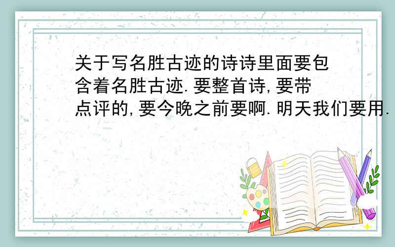 关于写名胜古迹的诗诗里面要包含着名胜古迹.要整首诗,要带点评的,要今晚之前要啊.明天我们要用.一定要整首,还要有点评啊.要很多首诗词 .点评不要太长.记住点评不要太长!不要像念奴娇