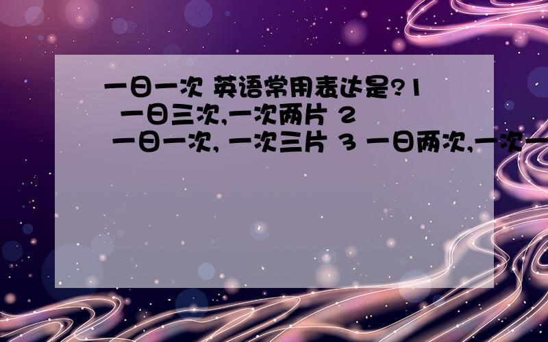 一日一次 英语常用表达是?1  一日三次,一次两片 2  一日一次, 一次三片 3 一日两次,一次一片 4  请在饭前 / 饭后服药 英语翻译. 5   有一点不太清楚, once a day 可以表示 一天一次吧, 看到很多例