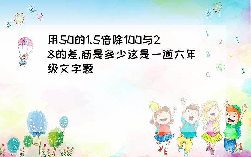 用50的1.5倍除100与28的差,商是多少这是一道六年级文字题