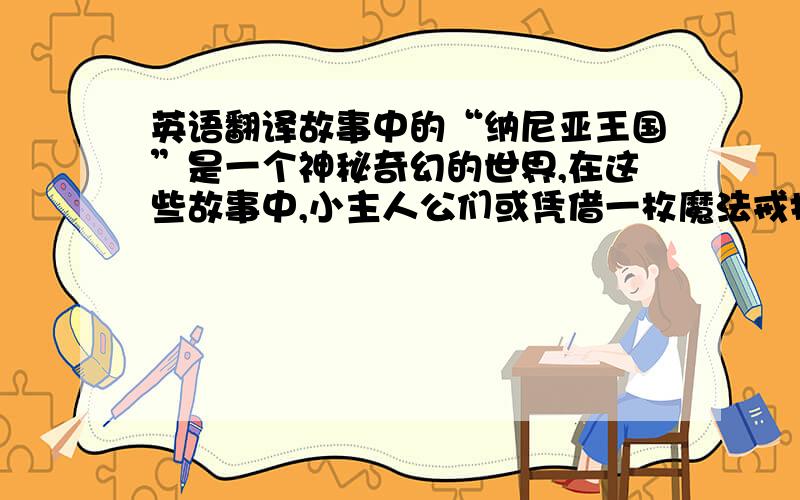 英语翻译故事中的“纳尼亚王国”是一个神秘奇幻的世界,在这些故事中,小主人公们或凭借一枚魔法戒指,或通过一扇衣柜大门等各种奇妙方法进入奇幻世界纳尼亚王国.他们通过英勇的冒险,