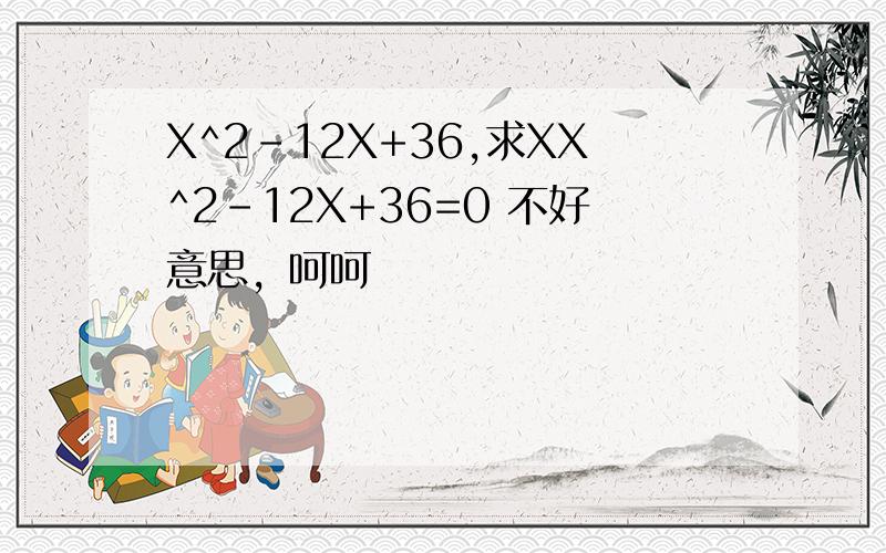 X^2-12X+36,求XX^2-12X+36=0 不好意思，呵呵