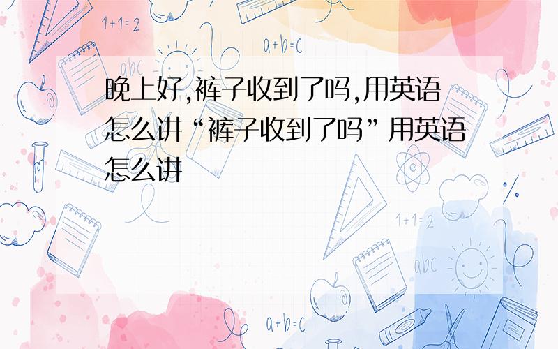 晚上好,裤子收到了吗,用英语怎么讲“裤子收到了吗”用英语怎么讲