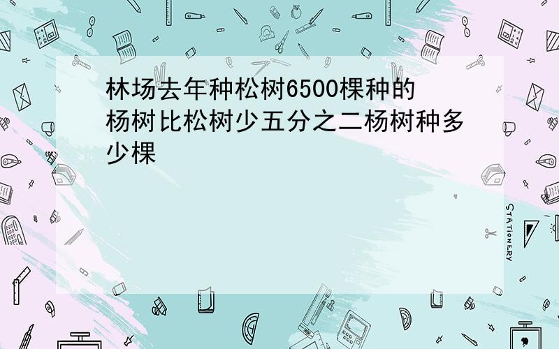 林场去年种松树6500棵种的杨树比松树少五分之二杨树种多少棵