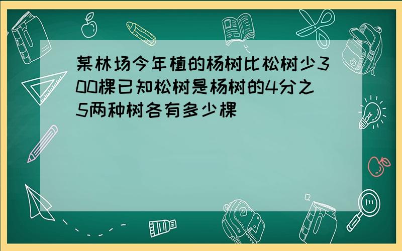 某林场今年植的杨树比松树少300棵已知松树是杨树的4分之5两种树各有多少棵