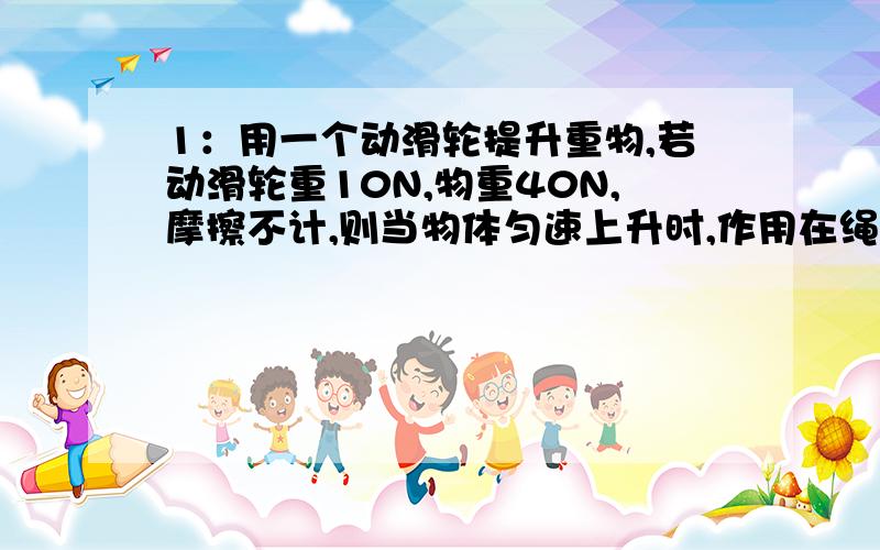 1：用一个动滑轮提升重物,若动滑轮重10N,物重40N,摩擦不计,则当物体匀速上升时,作用在绳端的动力是（ ）,若动力移动20CM,则物体上升（）CM有人跟我说,距离是拉绳子的一半,还说这里重点是